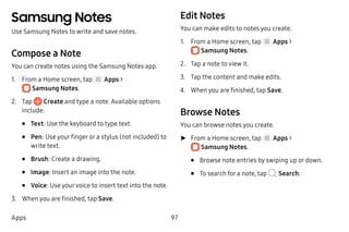 97Apps
Samsung Notes
Use Samsung Notes to write and save notes.
Compose a Note
You can create notes using the Samsung Notes app.
1.	 From a Home screen, tap Apps >
 Samsung Notes.
2.	 Tap Create and type a note. Available options
include:
•	 Text: Use the keyboard to type text.
•	 Pen: Use your finger or a stylus (not included) to
write text.
•	 Brush: Create a drawing.
•	 Image: Insert an image into the note.
•	 Voice: Use yourvoice to insert text into the note.
3.	 When you are finished, tap Save.
Edit Notes
You can make edits to notes you create.
1.	 From a Home screen, tap Apps >
 Samsung Notes.
2.	 Tap a note to view it.
3.	 Tap the content and make edits.
4.	 When you are finished, tap Save.
Browse Notes
You can browse notes you create.
►► From a Home screen, tap Apps >
 Samsung Notes.
•	 Browse note entries by swiping up or down.
•	 To search for a note, tap Search.
 