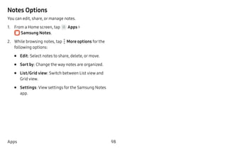 98Apps
Notes Options
You can edit, share, or manage notes.
1.	 From a Home screen, tap Apps >
 Samsung Notes.
2.	 While browsing notes, tap  More options for the
following options:
•	 Edit: Select notes to share, delete, or move.
•	 Sort by: Change the way notes are organized.
•	 List/Grid view: Switch between List view and
Grid view.
•	 Settings: View settings for the Samsung Notes
app.
 