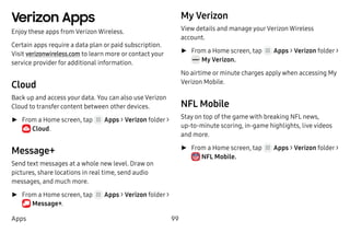 99Apps
Verizon Apps
Enjoy these apps from Verizon Wireless.
Certain apps require a data plan or paid subscription.
Visit verizonwireless.com to learn more or contact your
service provider for additional information.
Cloud
Back up and access your data. You can also use Verizon
Cloud to transfer content between other devices.
►► From a Home screen, tap Apps > Verizon folder >
 Cloud.
Message+
Send text messages at a whole new level. Draw on
pictures, share locations in real time, send audio
messages, and much more.
►► From a Home screen, tap Apps > Verizon folder >
 Message+.
My Verizon
View details and manage yourVerizon Wireless
account.
►► From a Home screen, tap Apps > Verizon folder >
 My Verizon.
No airtime or minute charges apply when accessing My
Verizon Mobile.
NFL Mobile
Stay on top of the game with breaking NFL news,
up‑to-minute scoring, in-game highlights, live videos
and more.
►► From a Home screen, tap Apps > Verizon folder >
 NFL Mobile.
 