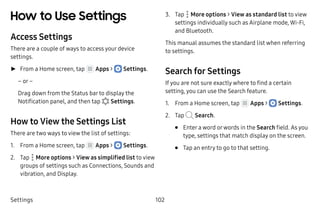 Settings 102
How to Use Settings
Access Settings
There are a couple of ways to access your device
settings.
►► From a Home screen, tap Apps >  Settings.
– or –
Drag down from the Status bar to display the
Notification panel, and then tap  Settings.
How to View the Settings List
There are two ways to view the list of settings:
1.	 From a Home screen, tap Apps >  Settings.
2.	 Tap  More options > View as simplified list to view
groups of settings such as Connections, Sounds and
vibration, and Display.
3.	 Tap  More options > View as standard list to view
settings individually such as Airplane mode, Wi-Fi,
and Bluetooth.
This manual assumes the standard list when referring
to settings.
Search for Settings
If you are not sure exactly where to find a certain
setting, you can use the Search feature.
1.	 From a Home screen, tap Apps >  Settings.
2.	 Tap Search.
•	 Enter a word orwords in the Search field. As you
type, settings that match display on the screen.
•	 Tap an entry to go to that setting.
 