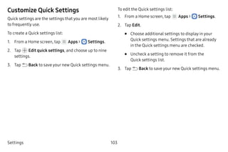 Settings 103
Customize Quick Settings
Quick settings are the settings that you are most likely
to frequently use.
To create a Quick settings list:
1.	 From a Home screen, tap Apps >  Settings.
2.	 Tap  Edit quick settings, and choose up to nine
settings.
3.	 Tap  Back to save your new Quick settings menu.
To edit the Quick settings list:
1.	 From a Home screen, tap Apps >  Settings.
2.	 Tap Edit.
•	 Choose additional settings to display in your
Quick settings menu. Settings that are already
in the Quick settings menu are checked.
•	 Uncheck a setting to remove it from the
Quick settings list.
3.	 Tap  Back to save your new Quick settings menu.
 