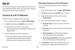 Settings 105
Wi‑Fi
Wi‑Fi is a term used for certain types of Wireless Local
Area Networks (WLAN). Wi‑Fi communication requires
access to a wireless Access Point (AP).
Connect to a Wi‑Fi Network
To scan for a Wi-Fi network and connect to it:
1.	 From a Home screen, tap Apps >  Settings.
2.	 Tap Wi-Fi, and then tap On/Off to turn on Wi-Fi.
•	 When Wi-Fi is turned on, your device
automatically scans for available networks and
displays them.
3.	 Tap the network you want to connect to.
•	 When you select an open network, you are
automatically connected to the network.
Otherwise, enter a password to connect.
Manually Connect to a Wi‑Fi Network
You can connect your device to a Wi-Fi network
manually.
1.	 From a Home screen, tap Apps >  Settings.
2.	 Tap Wi-Fi, and then tap On/Off to turn on Wi-Fi.
3.	 Swipe to the bottom of the screen and tap
 Add network.
4.	 Enter information about the Wi-Fi network:
•	 Network name: Enter the name of the Wi-Fi
network.
•	 Security: Select a security option and enteryour
password.
•	 Auto reconnect: Connect to this network
automatically whenever available.
•	 Show advanced options: Add advanced options
such as IP settings and Proxy settings.
5.	 Tap Connect to store the new information and
connect to your target wireless Access Point.
 