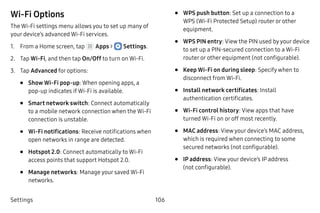 Settings 106
Wi-Fi Options
The Wi-Fi settings menu allows you to set up many of
your device’s advanced Wi-Fi services.
1.	 From a Home screen, tap Apps >  Settings.
2.	 Tap Wi-Fi, and then tap On/Off to turn on Wi-Fi.
3.	 Tap Advanced for options:
•	 Show Wi-Fi pop-up: When opening apps, a
pop‑up indicates if Wi-Fi is available.
•	 Smart network switch: Connect automatically
to a mobile network connection when the Wi-Fi
connection is unstable.
•	 Wi-Fi notifications: Receive notifications when
open networks in range are detected.
•	 Hotspot 2.0: Connect automatically to Wi-Fi
access points that support Hotspot 2.0.
•	 Manage networks: Manage your saved Wi-Fi
networks.
•	 WPS push button: Set up a connection to a
WPS (Wi-Fi Protected Setup) router or other
equipment.
•	 WPS PIN entry: View the PIN used by your device
to set up a PIN-secured connection to a Wi-Fi
router or other equipment (not configurable).
•	 Keep Wi-Fi on during sleep: Specify when to
disconnect from Wi-Fi.
•	 Install network certificates: Install
authentication certificates.
•	 Wi-Fi control history: View apps that have
turned Wi-Fi on or off most recently.
•	 MAC address: View your device’s MAC address,
which is required when connecting to some
secured networks (not configurable).
•	 IP address: View your device’s IP address
(not configurable).
 