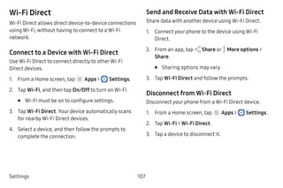 Settings 107
Wi-Fi Direct
Wi-Fi Direct allows direct device‑to-device connections
using Wi-Fi, without having to connect to a Wi-Fi
network.
Connect to a Device with Wi-Fi Direct
Use Wi-Fi Direct to connect directly to otherWi‑Fi
Direct devices.
1.	 From a Home screen, tap Apps >  Settings.
2.	 Tap Wi-Fi, and then tap On/Off to turn on Wi-Fi.
•	 Wi-Fi must be on to configure settings.
3.	 Tap Wi-Fi Direct. Your device automatically scans
for nearby Wi-Fi Direct devices.
4.	 Select a device, and then follow the prompts to
complete the connection.
Send and Receive Data with Wi-Fi Direct
Share data with another device using Wi-Fi Direct.
1.	 Connect your phone to the device using Wi-Fi
Direct.
2.	 From an app, tap Share or  More options >
Share.
•	 Sharing options may vary.
3.	 Tap Wi-Fi Direct and follow the prompts.
Disconnect from Wi-Fi Direct
Disconnect your phone from a Wi-Fi Direct device.
1.	 From a Home screen, tap Apps >  Settings.
2.	 Tap Wi-Fi > Wi-Fi Direct.
3.	 Tap a device to disconnect it.
 