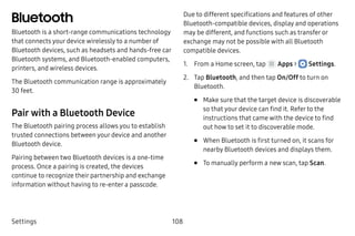 Settings 108
Bluetooth
Bluetooth is a short-range communications technology
that connects your device wirelessly to a number of
Bluetooth devices, such as headsets and hands-free car
Bluetooth systems, and Bluetooth‑enabled computers,
printers, and wireless devices.
The Bluetooth communication range is approximately
30 feet.
Pair with a Bluetooth Device
The Bluetooth pairing process allows you to establish
trusted connections between your device and another
Bluetooth device.
Pairing between two Bluetooth devices is a one‑time
process. Once a pairing is created, the devices
continue to recognize their partnership and exchange
information without having to re-enter a passcode.
Due to different specifications and features of other
Bluetooth‑compatible devices, display and operations
may be different, and functions such as transfer or
exchange may not be possible with all Bluetooth
compatible devices.
1.	 From a Home screen, tap Apps >  Settings.
2.	 Tap Bluetooth, and then tap On/Off to turn on
Bluetooth.
•	 Make sure that the target device is discoverable
so that your device can find it. Refer to the
instructions that came with the device to find
out how to set it to discoverable mode.
•	 When Bluetooth is first turned on, it scans for
nearby Bluetooth devices and displays them.
•	 To manually perform a new scan, tap Scan.
 