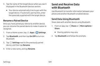 Settings 109
3.	 Tap the name of the target device when you see it
displayed in the Bluetooth devices section.
•	 Your device automatically tries to pairwith the
target device. If automatic pairing fails, enter
the passcode supplied with the target device.
Rename a Paired Device
Once you have paired your device to another device,
you can rename the paired device to make it easier to
recognize.
1.	 From a Home screen, tap Apps >  Settings.
2.	 Tap Bluetooth, and then tap On/Off to turn on
Bluetooth.
3.	 Tap  Settings next to the previously paired
device, and then tap Rename.
4.	 Enter a new name, and tap Rename.
Send and Receive Data
with Bluetooth
Use Bluetooth to transfer information between your
phone and another Bluetooth-enabled device.
Send Data Using Bluetooth
Share data with another device using Bluetooth.
1.	 From an app, tap Share or  More options >
Share.
•	 Sharing options may vary.
2.	 Tap Bluetooth and follow the prompts.
 
