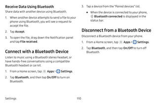 Settings 110
Receive Data Using Bluetooth
Share data with another device using Bluetooth.
1.	 When another device attempts to send a file to your
phone using Bluetooth, you will see a request to
accept the file.
2.	 Tap Accept.
3.	 To open the file, drag down the Notification panel
and tap File received.
Connect with a Bluetooth Device
Listen to music using a Bluetooth stereo headset, or
have hands-free conversations using a compatible
Bluetooth headset or car kit.
1.	 From a Home screen, tap Apps >  Settings.
2.	 Tap Bluetooth, and then tap On/Off to turn on
Bluetooth.
3.	 Tap a device from the “Paired devices” list.
•	 When the device is connected to your phone,
 Bluetooth connected is displayed in the
status bar.
Disconnect from a Bluetooth Device
Disconnect a Bluetooth device from your phone.
1.	 From a Home screen, tap Apps >  Settings.
2.	 Tap Bluetooth, and then tap On/Off to turn off
Bluetooth.
 