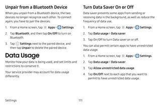Settings 111
Unpair from a Bluetooth Device
When you unpair from a Bluetooth device, the two
devices no longer recognize each other. To connect
again, you have to pair the devices.
1.	 From a Home screen, tap Apps >  Settings.
2.	 Tap Bluetooth, and then tap On/Off to turn on
Bluetooth.
3.	 Tap  Settings next to the paired device, and
then tap Unpair to delete the paired device.
Data Usage
Monitor how your data is being used, and set limits and
restrictions to conserve it.
Your service provider may account for data usage
differently.
Turn Data Saver On or Off
Data saver prevents some apps from sending or
receiving data in the background, as well as reduce the
frequency of data use.
1.	 From a Home screen, tap Apps >  Settings.
2.	 Tap Data usage > Data saver.
3.	 Tap On/Off to turn Data saver on or off.
You can also permit certain apps to have unrestricted
data usage.
1.	 From a Home screen, tap Apps >  Settings.
2.	 Tap Data usage > Data saver.
3.	 Tap Allow unrestricted data usage.
4.	 Tap On/Off next to each app that you want to
permit to have unrestricted data usage.
 