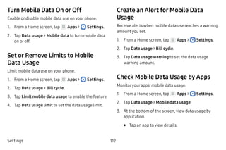 Settings 112
Turn Mobile Data On or Off
Enable or disable mobile data use on your phone.
1.	 From a Home screen, tap Apps >  Settings.
2.	 Tap Data usage > Mobile data to turn mobile data
on or off.
Set or Remove Limits to Mobile
Data Usage
Limit mobile data use on your phone.
1.	 From a Home screen, tap Apps >  Settings.
2.	 Tap Data usage > Bill cycle.
3.	 Tap Limit mobile data usage to enable the feature.
4.	 Tap Data usage limit to set the data usage limit.
Create an Alert for Mobile Data
Usage
Receive alerts when mobile data use reaches a warning
amount you set.
1.	 From a Home screen, tap Apps >  Settings.
2.	 Tap Data usage > Bill cycle.
3.	 Tap Data usage warning to set the data usage
warning amount.
Check Mobile Data Usage by Apps
Monitoryour apps’ mobile data usage.
1.	 From a Home screen, tap Apps >  Settings.
2.	 Tap Data usage > Mobile data usage.
3.	 At the bottom of the screen, view data usage by
application.
•	 Tap an app to view details.
 