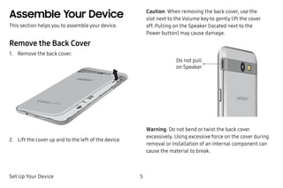 Set Up Your Device 5
Assemble Your Device
This section helps you to assemble your device.
Remove the Back Cover
1.	 Remove the back cover.
2.	 Lift the cover up and to the left of the device.
Caution: When removing the back cover, use the
slot next to the Volume key to gently lift the cover
off. Pulling on the Speaker (located next to the
Power button) may cause damage.
Do not pull
on Speaker
Warning: Do not bend or twist the back cover
excessively. Using excessive force on the cover during
removal or installation of an internal component can
cause the material to break.
 