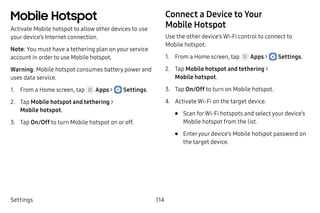 Settings 114
Mobile Hotspot
Activate Mobile hotspot to allow other devices to use
your device’s Internet connection.
Note: You must have a tethering plan on your service
account in order to use Mobile hotspot.
Warning: Mobile hotspot consumes battery power and
uses data service.
1.	 From a Home screen, tap Apps >  Settings.
2.	 Tap Mobile hotspot and tethering >
Mobile hotspot.
3.	 Tap On/Off to turn Mobile hotspot on or off.
Connect a Device to Your
Mobile Hotspot
Use the other device’s Wi-Fi control to connect to
Mobile hotspot.
1.	 From a Home screen, tap Apps >  Settings.
2.	 Tap Mobile hotspot and tethering >
Mobile hotspot.
3.	 Tap On/Off to turn on Mobile hotspot.
4.	 Activate Wi-Fi on the target device.
•	 Scan forWi-Fi hotspots and select your device’s
Mobile hotspot from the list.
•	 Enteryour device’s Mobile hotspot password on
the target device.
 