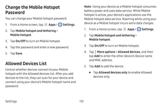 Settings 115
Change the Mobile Hotspot
Password
You can change your Mobile hotspot password.
1.	 From a Home screen, tap Apps >  Settings.
2.	 Tap Mobile hotspot and tethering >
Mobile hotspot.
3.	 Tap On/Off to turn on Mobile hotspot.
4.	 Tap the password and enter a new password.
5.	 Tap Save.
Allowed Devices List
Control whether devices connect to your Mobile
hotspot with the Allowed devices list. Afteryou add
devices to the list, they can scan foryour device and
connect using your device’s Mobile hotspot name and
password.
Note: Using your device as a Mobile hotspot consumes
battery power and uses data service. While Mobile
hotspot is active, your device’s applications use the
Mobile hotspot data service. Roaming while using your
device as a Mobile hotspot incurs extra data charges.
1.	 From a Home screen, tap Apps >  Settings.
2.	 Tap Mobile hotspot and tethering >
Mobile hotspot.
3.	 Tap On/Off to turn on Mobile hotspot.
4.	 Tap  More options > Allowed devices, and then
tap Add to enter the other device’s Device name
and MAC address.
5.	 Tap Add to add the device.
•	 Tap Allowed devices only to enable Allowed
devices only.
 