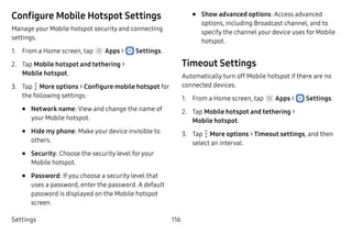 Settings 116
Configure Mobile Hotspot Settings
Manage your Mobile hotspot security and connecting
settings.
1.	 From a Home screen, tap Apps >  Settings.
2.	 Tap Mobile hotspot and tethering >
Mobile hotspot.
3.	 Tap  More options > Configure mobile hotspot for
the following settings:
•	 Network name: View and change the name of
your Mobile hotspot.
•	 Hide my phone: Make your device invisible to
others.
•	 Security: Choose the security level foryour
Mobile hotspot.
•	 Password: If you choose a security level that
uses a password, enter the password. A default
password is displayed on the Mobile hotspot
screen.
•	 Show advanced options: Access advanced
options, including Broadcast channel, and to
specify the channel your device uses for Mobile
hotspot.
Timeout Settings
Automatically turn off Mobile hotspot if there are no
connected devices.
1.	 From a Home screen, tap Apps >  Settings.
2.	 Tap Mobile hotspot and tethering >
Mobile hotspot.
3.	 Tap  More options > Timeout settings, and then
select an interval.
 