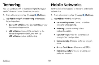 Settings 117
Tethering
You can use Bluetooth or USB tethering to share your
device’s Internet connection with a computer.
1.	 From a Home screen, tap Apps >  Settings.
2.	 Tap Mobile hotspot and tethering, and choose a
tethering option:
•	 Bluetooth tethering: Use Bluetooth to pairyour
device with the computer.
•	 USB tethering: Connect the computer to the
device using the USB cable, and then tap
USB tethering to turn on tethering.
Mobile Networks
Control your device’s access to networks and mobile
data service.
1.	 From a Home screen, tap Apps >  Settings.
2.	 Tap Mobile networks for options:
•	 Data roaming access: Connect to mobile
networks while roaming.
•	 Roaming: Current roaming status
(not configurable).
•	 Signal strength: View the current signal
strength (not configurable).
•	 Network mode: Choose a preferred network
mode.
•	 Access Point Names: Choose or add APNs.
•	 Network operators: Choose available and
preferred networks.
 