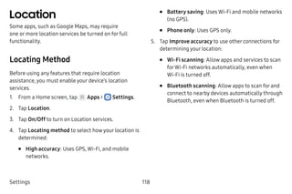 Settings 118
Location
Some apps, such as Google Maps, may require
one or more location services be turned on for full
functionality.
Locating Method
Before using any features that require location
assistance, you must enable your device’s location
services.
1.	 From a Home screen, tap Apps >  Settings.
2.	 Tap Location.
3.	 Tap On/Off to turn on Location services.
4.	 Tap Locating method to select how your location is
determined:
•	 High accuracy: Uses GPS, Wi-Fi, and mobile
networks.
•	 Battery saving: Uses Wi-Fi and mobile networks
(no GPS).
•	 Phone only: Uses GPS only.
5.	 Tap Improve accuracy to use other connections for
determining your location:
•	 Wi-Fi scanning: Allow apps and services to scan
forWi-Fi networks automatically, even when
Wi-Fi is turned off.
•	 Bluetooth scanning: Allow apps to scan for and
connect to nearby devices automatically through
Bluetooth, even when Bluetooth is turned off.
 