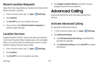 Settings 119
Recent Location Requests
Apps that have requested your location are listed under
Recent location requests.
1.	 From a Home screen, tap Apps >  Settings.
2.	 Tap Location.
3.	 Tap On/Off to turn on Location services.
4.	 Tap an entry under Recent location requests to
view the app’s settings.
Location Services
Google Location History™
stores and uses your device’s
most recent location data. Google apps, such as Google
Maps, can use this data to improve your search results
based on places that you have visited.
1.	 From a Home screen, tap Apps >  Settings.
2.	 Tap Location.
3.	 Tap On/Off to turn on Location services.
4.	 Tap Google Location History and sign in to your
Google Account for more options.
Advanced Calling
Enjoy high definition voice and video calling from
Verizon.
Activate Advanced Calling
To upgrade to Advanced Calling:
1.	 1. From a Home screen, tap Apps >  Settings.
2.	 Tap Advanced calling.
•	 Tap Activate advanced calling, and follow the
prompts to upgrade.
•	 Tap Advanced calling, and tap On/Off to enable
the feature.
 