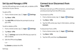 Settings 122
Set Up and Manage a VPN
Use the VPN settings menu to add, edit, or delete a VPN
connection to your device.
To add a VPN:
1.	 From a Home screen, tap Apps >  Settings.
2.	 Tap More > VPN.
3.	 Tap Add VPN and follow the prompts to set up
your VPN.
To edit or delete a VPN:
1.	 From a Home screen, tap Apps >  Settings.
2.	 Tap More > VPN.
3.	 Tap  Settings next to the VPN that you want to
edit or delete.
4.	 Edit the VPN and tap Save.
– or –
Tap Delete to delete the VPN.
Connect to or Disconnect from
Your VPN
Once you have set up a VPN connection, connecting to
and disconnecting from the VPN is easy.
To connect to a VPN:
1.	 From a Home screen, tap Apps >  Settings.
2.	 Tap More > VPN.
3.	 Tap the VPN, enteryour log in information, and tap
Connect.
To disconnect from a VPN:
1.	 From a Home screen, tap Apps >  Settings.
2.	 Tap More > VPN.
3.	 Tap the VPN, and then tap Disconnect.
 