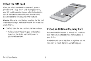Set Up Your Device 6
Install the SIM Card
When you subscribe to a cellular network, you are
provided with a plug-in SIM card. During activation,
your SIM card is loaded with your subscription details,
such as your Personal Identification Number (PIN),
available optional services, and other features.
Warning: Please be careful when handling the SIM card
to avoid damaging it. Keep all SIM cards out of reach of
small children.
►► Carefully slide the SIM card into the SIM card slot.
•	 Make sure that the card’s gold contacts face
down into the device and that the card is
positioned as shown.
Install an Optional Memory Card
You can install a microSD™
or microSDHC™
memory
card (not included) to add more memory space to
your device.
A memory card can be installed at any time. It is not
necessary to install it prior to using the device.
 
