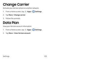 Settings 123
Change Carrier
Activate yourVerizon phone on another network.
1.	 From a Home screen, tap Apps >  Settings.
2.	 Tap More > Change carrier.
3.	 Follow the prompts.
Data Plan
View yourVerizon account information.
1.	 From a Home screen, tap Apps >  Settings.
2.	 Tap More > View Verizon account.
 