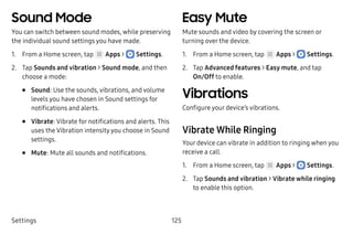 Settings 125
Sound Mode
You can switch between sound modes, while preserving
the individual sound settings you have made.
1.	 From a Home screen, tap Apps >  Settings.
2.	 Tap Sounds and vibration > Sound mode, and then
choose a mode:
•	 Sound: Use the sounds, vibrations, and volume
levels you have chosen in Sound settings for
notifications and alerts.
•	 Vibrate: Vibrate for notifications and alerts. This
uses the Vibration intensity you choose in Sound
settings.
•	 Mute: Mute all sounds and notifications.
Easy Mute
Mute sounds and video by covering the screen or
turning over the device.
1.	 From a Home screen, tap Apps >  Settings.
2.	 Tap Advanced features > Easy mute, and tap
On/Off to enable.
Vibrations
Configure your device’s vibrations.
Vibrate While Ringing
Your device can vibrate in addition to ringing when you
receive a call.
1.	 From a Home screen, tap Apps >  Settings.
2.	 Tap Sounds and vibration > Vibrate while ringing
to enable this option.
 