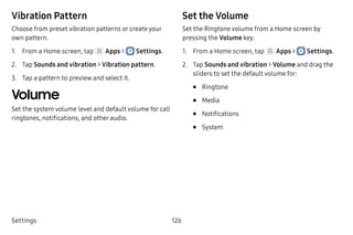 Settings 126
Vibration Pattern
Choose from preset vibration patterns or create your
own pattern.
1.	 From a Home screen, tap Apps >  Settings.
2.	 Tap Sounds and vibration > Vibration pattern.
3.	 Tap a pattern to preview and select it.
Volume
Set the system volume level and default volume for call
ringtones, notifications, and other audio.
Set the Volume
Set the Ringtone volume from a Home screen by
pressing the Volume key.
1.	 From a Home screen, tap Apps >  Settings.
2.	 Tap Sounds and vibration > Volume and drag the
sliders to set the default volume for:
•	 Ringtone
•	 Media
•	 Notifications
•	 System
 