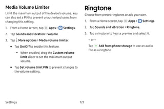 Settings 127
Media Volume Limiter
Limit the maximum output of the device’s volume. You
can also set a PIN to prevent unauthorized users from
changing this setting.
1.	 From a Home screen, tap Apps >  Settings.
2.	 Tap Sounds and vibration > Volume.
3.	 Tap  More options > Media volume limiter.
•	 Tap On/Off to enable this feature.
-- When enabled, drag the Custom volume
limit slider to set the maximum output
volume.
•	 Tap Set volume limit PIN to prevent changes to
the volume setting.
Ringtone
Choose from preset ringtones or add your own.
1.	 From a Home screen, tap Apps >  Settings.
2.	 Tap Sounds and vibration > Ringtone.
3.	 Tap a ringtone to hear a preview and select it.
– or –
Tap Add from phone storage to use an audio
file as a ringtone.
 