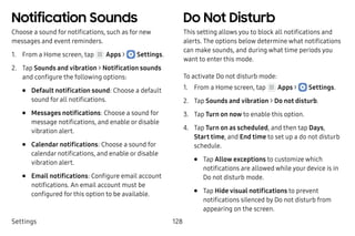 Settings 128
Notification Sounds
Choose a sound for notifications, such as for new
messages and event reminders.
1.	 From a Home screen, tap Apps >  Settings.
2.	 Tap Sounds and vibration > Notification sounds
and configure the following options:
•	 Default notification sound: Choose a default
sound for all notifications.
•	 Messages notifications: Choose a sound for
message notifications, and enable or disable
vibration alert.
•	 Calendar notifications: Choose a sound for
calendar notifications, and enable or disable
vibration alert.
•	 Email notifications: Configure email account
notifications. An email account must be
configured for this option to be available.
Do Not Disturb
This setting allows you to block all notifications and
alerts. The options below determine what notifications
can make sounds, and during what time periods you
want to enter this mode.
To activate Do not disturb mode:
1.	 From a Home screen, tap Apps >  Settings.
2.	 Tap Sounds and vibration > Do not disturb.
3.	 Tap Turn on now to enable this option.
4.	 Tap Turn on as scheduled, and then tap Days,
Start time, and End time to set up a do not disturb
schedule.
•	 Tap Allow exceptions to customize which
notifications are allowed while your device is in
Do not disturb mode.
•	 Tap Hide visual notifications to prevent
notifications silenced by Do not disturb from
appearing on the screen.
 