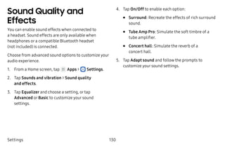 Settings 130
Sound Quality and
Effects
You can enable sound effects when connected to
a headset. Sound effects are only available when
headphones or a compatible Bluetooth headset
(not included) is connected.
Choose from advanced sound options to customize your
audio experience.
1.	 From a Home screen, tap Apps >  Settings.
2.	 Tap Sounds and vibration > Sound quality
and effects.
3.	 Tap Equalizer and choose a setting, or tap
Advanced or Basic to customize your sound
settings.
4.	 Tap On/Off to enable each option:
•	 Surround: Recreate the effects of rich surround
sound.
•	 Tube Amp Pro: Simulate the soft timbre of a
tube amplifier.
•	 Concert hall: Simulate the reverb of a
concert hall.
5.	 Tap Adapt sound and follow the prompts to
customize your sound settings.
 