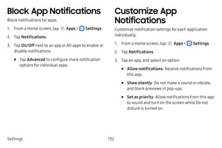 Settings 132
Block App Notifications
Block notifications for apps.
1.	 From a Home screen, tap Apps >  Settings.
2.	 Tap Notifications.
3.	 Tap On/Off next to an app orAll apps to enable or
disable notifications.
•	 Tap Advanced to configure more notification
options for individual apps.
Customize App
Notifications
Customize notification settings for each application
individually.
1.	 From a Home screen, tap Apps >  Settings.
2.	 Tap Notifications.
3.	 Tap an app, and select an option:
•	 Allow notifications: Receive notifications from
this app.
•	 Show silently: Do not make a sound orvibrate,
and block previews in pop-ups.
•	 Set as priority: Allow notifications from this app
to sound and turn on the screen while Do not
disturb is turned on.
 