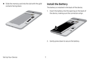 Set Up Your Device 7
►► Slide the memory card into the slot with the gold
contacts facing down.
Install the Battery
The battery is installed in the back of the device.
1.	 Insert the battery into the opening on the back of
the device, making sure the connectors align.
2.	 Gently press down to secure the battery.
 