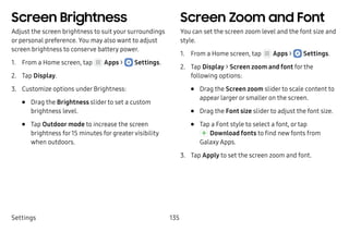 Settings 135
Screen Brightness
Adjust the screen brightness to suit your surroundings
or personal preference. You may also want to adjust
screen brightness to conserve battery power.
1.	 From a Home screen, tap Apps >  Settings.
2.	 Tap Display.
3.	 Customize options under Brightness:
•	 Drag the Brightness slider to set a custom
brightness level.
•	 Tap Outdoor mode to increase the screen
brightness for15 minutes for greatervisibility
when outdoors.
Screen Zoom and Font
You can set the screen zoom level and the font size and
style.
1.	 From a Home screen, tap Apps >  Settings.
2.	 Tap Display > Screen zoom and font for the
following options:
•	 Drag the Screen zoom slider to scale content to
appear larger or smaller on the screen.
•	 Drag the Font size slider to adjust the font size.
•	 Tap a Font style to select a font, or tap
 Download fonts to find new fonts from
Galaxy Apps.
3.	 Tap Apply to set the screen zoom and font.
 