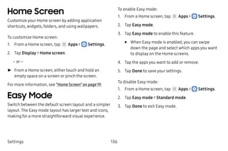 Settings 136
Home Screen
Customize your Home screen by adding application
shortcuts, widgets, folders, and using wallpapers.
To customize Home screen:
1.	 From a Home screen, tap Apps >  Settings.
2.	 Tap Display > Home screen.
– or –
►► From a Home screen, either touch and hold an
empty space on a screen or pinch the screen.
For more information, see “Home Screen” on page 19.
Easy Mode
Switch between the default screen layout and a simpler
layout. The Easy mode layout has larger text and icons,
making for a more straightforward visual experience.
To enable Easy mode:
1.	 From a Home screen, tap Apps >  Settings.
2.	 Tap Easy mode.
3.	 Tap Easy mode to enable this feature.
•	 When Easy mode is enabled, you can swipe
down the page and select which apps you want
to display on the Home screens.
4.	 Tap the apps you want to add or remove.
5.	 Tap Done to save your settings.
To disable Easy mode:
1.	 From a Home screen, tap Apps >  Settings.
2.	 Tap Easy mode > Standard mode.
3.	 Tap Done to exit Easy mode.
 