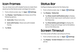 Settings 137
Icon Frames
You can show icons with shaded frames to make them
stand out on the Home screen and Apps list screen.
1.	 From a Home screen, tap Apps >  Settings.
2.	 Tap Display > Icon frames and choose one of the
following options:
•	 Icons only: Show icons only.
•	 Icons with frames: Show icons with shaded
frames.
3.	 Tap Done.
Status Bar
Configure display options for the Status bar.
1.	 From a Home screen, tap Apps >  Settings.
2.	 Tap Display > Status bar.
•	 Tap Show recent notifications only to display
only the three most recent notification icons on
the Status bar.
•	 Tap Show battery percentage to display the
battery charge percentage next to the battery
icon on the Status bar.
Screen Timeout
Turn the screen off after a set amount of time.
1.	 From a Home screen, tap Apps >  Settings.
2.	 Tap Display > Screen timeout and choose a time
period.
 