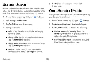 Settings 138
Screen Saver
Screen saver controls what is displayed on the screen
when the device is docked (dock not included) orwhile
charging. You can choose to display colors or photos.
1.	 From a Home screen, tap Apps >  Settings.
2.	 Tap Display > Screen saver.
3.	 Tap On/Off to enable Screen saver.
4.	 Configure options:
•	 Colors: Tap the selector to display a changing
screen of colors.
•	 Photo table: Display pictures in a photo table.
Tap Settings for options.
•	 Photo frame: Display pictures in a photo frame.
Tap  Settings for options.
•	 Photos: Display pictures from your Google
Photos account. Tap Settings for options.
5.	 Tap Preview to see a demonstration of
Screen saver.
One-Handed Mode
Change the screen layout to accommodate operating
your device with one hand.
1.	 From a Home screen, tap Apps >  Settings.
2.	 Tap Advanced features > One-handed mode.
3.	 Tap On/Off to enable or disable the following:
•	 Reduce screen size by using: Press the
Home key three times in quick succession to
reduce the size of the display.
•	 Show keys on screen: Show Home, Back, and
Recents apps keys on the screen.
 