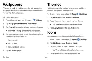 Settings 140
Wallpapers
Change the look of the Home and Lock screens with
wallpaper. You can display a favorite picture or choose
from preloaded wallpapers.
To change wallpaper:
1.	 From a Home screen, tap Apps >  Settings.
2.	 Tap Wallpapers and themes > Wallpapers.
3.	 Tap View all to see all available wallpaper images.
•	 Tap From Gallery for additional wallpapers.
4.	 Tap an image to choose it, and then choose which
screen you want to use it for:
•	 Home screen
•	 Lock screen
•	 Home and lock screens
5.	 Tap Set as wallpaper.
Themes
Set the theme to be applied to your Home and Lock
screens, wallpapers, and app icons.
1.	 From a Home screen, tap Apps >  Settings.
2.	 Tap Wallpapers and themes > Themes.
3.	 Tap a theme to view a preview of the theme.
•	 Tap View all to see all available themes.
4.	 Tap Apply to apply the selected theme.
Icons
Apply custom icons to replace built-in app icons.
1.	 From a Home screen, tap Apps >  Settings.
2.	 Tap Wallpapers and themes > Icons.
3.	 Tap an icon set to view a preview the icons.
•	 Tap View all to see all available icon sets.
4.	 Tap Apply to apply the selected icon set.
 