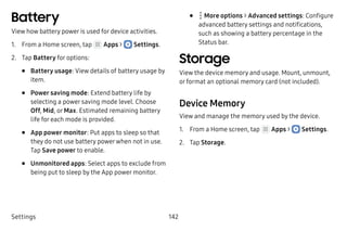 Settings 142
Battery
View how battery power is used for device activities.
1.	 From a Home screen, tap Apps >  Settings.
2.	 Tap Battery for options:
•	 Battery usage: View details of battery usage by
item.
•	 Power saving mode: Extend battery life by
selecting a power saving mode level. Choose
Off, Mid, or Max. Estimated remaining battery
life for each mode is provided.
•	 App power monitor: Put apps to sleep so that
they do not use battery powerwhen not in use.
Tap Save power to enable.
•	 Unmonitored apps: Select apps to exclude from
being put to sleep by the App power monitor.
•	  More options > Advanced settings: Configure
advanced battery settings and notifications,
such as showing a battery percentage in the
Status bar.
Storage
View the device memory and usage. Mount, unmount,
or format an optional memory card (not included).
Device Memory
View and manage the memory used by the device.
1.	 From a Home screen, tap Apps >  Settings.
2.	 Tap Storage.
 