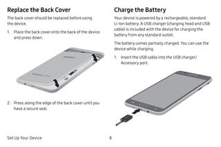 Set Up Your Device 8
Replace the Back Cover
The back cover should be replaced before using
the device.
1.	 Place the back cover onto the back of the device
and press down.
2.	 Press along the edge of the back cover until you
have a secure seal.
Charge the Battery
Your device is powered by a rechargeable, standard
Li-Ion battery. A USB charger (charging head and USB
cable) is included with the device for charging the
battery from any standard outlet.
The battery comes partially charged. You can use the
device while charging.
1.	 Insert the USB cable into the USB charger/
Accessory port.
 