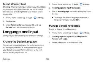 Settings 145
Format a Memory Card
Warning: When formatting an SD card, you should back
up your music and photo files that are stored on the
card because formatting the SD card deletes all the
stored data.
1.	 From a Home screen, tap Apps >  Settings.
2.	 Tap Storage.
3.	 Under Portable storage, tap your SD card, tap
Format, and then follow the prompts.
Language and Input
Configure your device’s language and input settings.
Change the Device Language
You can add languages to your list and organize them
according to preference. If an app does not support
your default language then it will move to the next
supported language in your list.
1.	 From a Home screen, tap Apps >  Settings.
2.	 Tap Language and input > Language.
3.	 Tap Add language, and select a language from
the list.
•	 To change the default language, or remove a
language from your list, tap Edit.
Manage Virtual Keyboards
Enable or disable virtual keyboards.
1.	 From a Home screen, tap Apps >  Settings.
2.	 Tap Language and input > Virtual keyboard >
Manage keyboards.
3.	 Tap each keyboard to enable or disable.
 