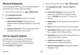 Settings 146
Physical Keyboards
Customize options when you have a physical keyboard
connected to your device (sold separately).
1.	 From a Home screen, tap Apps >  Settings.
2.	 Tap Language and input.
3.	 Tap Physical keyboard, and select an option:
•	 Show virtual keyboard: Show the virtual
keyboard while a physical keyboard is also being
used.
•	 Keyboard shortcuts: Show explanations of the
keyboard shortcuts on the screen.
Text-to-Speech Options
Configure your Text-to-Speech (TTS) options.
TTS is used forvarious accessibility features,
such as Voice Assistant. For more information,
see “Accessibility” on page 162.
1.	 From a Home screen, tap Apps >  Settings.
2.	 Tap Language and input > Text‑to‑speech for
options:
•	 Preferred TTS engine: Choose either the
Samsung or Google Text-to-speech engine.
Tap Settings next to each TTS engine for
options.
•	 Speech rate: Set the speed at which the text is
spoken.
•	 Pitch: Set the pitch at which the text is spoken.
•	 Reset speech rate: Reset the speed at which the
text is spoken to the default setting.
•	 Reset pitch: Reset the pitch at which the text is
spoken to the default setting.
•	 Listen to an example: Play a short
demonstration of speech synthesis.
•	 Default language status: Display the default
language in use.
 