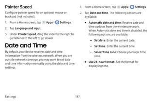 Settings 147
Pointer Speed
Configure pointer speed for an optional mouse or
trackpad (not included).
1.	 From a Home screen, tap Apps >  Settings.
2.	 Tap Language and input.
3.	 Under Pointer speed, drag the slider to the right to
go faster or to the left to go slower.
Date and Time
By default, your device receives date and time
information from the wireless network. When you are
outside network coverage, you may want to set date
and time information manually using the date and time
settings.
1.	 From a Home screen, tap Apps >  Settings.
2.	 Tap Date and time. The following options are
available:
•	 Automatic date and time: Receive date and
time updates from the wireless network.
When Automatic date and time is disabled, the
following options are available:
-- Set date: Enter the current date.
-- Set time: Enter the current time.
-- Select time zone: Choose your local time
zone.
•	 Use 24-hour format: Set the format for
displaying time.
 