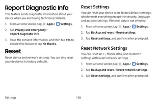 Settings 148
Report Diagnostic Info
This feature sends diagnostic information about your
device when you are having technical problems.
1.	 From a Home screen, tap Apps >  Settings.
2.	 Tap Privacy and emergency >
Report diagnostic info.
3.	 Read the consent information, and then tap Yes to
enable this feature or tap No thanks.
Reset
Reset device and network settings. You can also reset
your device to its factory defaults.
Reset Settings
You can reset your device to its factory default settings,
which resets everything except the security, language,
and account settings. Personal data is not affected.
1.	 From a Home screen, tap Apps >  Settings.
2.	 Tap Backup and reset > Reset settings.
3.	 Tap Reset settings, and confirm when prompted.
Reset Network Settings
You can reset Wi-Fi, Mobile data, and Bluetooth
settings with Reset network settings.
1.	 From a Home screen, tap Apps >  Settings.
2.	 Tap Backup and reset > Reset network settings.
3.	 Tap Reset settings, and confirm when prompted.
 