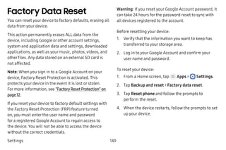 Settings 149
Factory Data Reset
You can reset your device to factory defaults, erasing all
data from your device.
This action permanently erases ALL data from the
device, including Google or other account settings,
system and application data and settings, downloaded
applications, as well as your music, photos, videos, and
other files. Any data stored on an external SD card is
not affected.
Note: When you sign in to a Google Account on your
device, Factory Reset Protection is activated. This
protects your device in the event it is lost or stolen.
For more information, see “Factory Reset Protection” on
page 12.
If you reset your device to factory default settings with
the Factory Reset Protection (FRP) feature turned
on, you must enter the user name and password
for a registered Google Account to regain access to
the device. You will not be able to access the device
without the correct credentials.
Warning: If you reset your Google Account password, it
can take 24 hours for the password reset to sync with
all devices registered to the account.
Before resetting your device:
1.	 Verify that the information you want to keep has
transferred to your storage area.
2.	 Log in to your Google Account and confirm your
user name and password.
To reset your device:
1.	 From a Home screen, tap Apps >  Settings.
2.	 Tap Backup and reset > Factory data reset.
3.	 Tap Reset phone and follow the prompts to
perform the reset.
4.	 When the device restarts, follow the prompts to set
up your device.
 