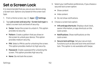 Settings 152
Set a Screen Lock
It is recommended that you secure your device using
a Screen lock. Options vary based on the screen lock
type.
1.	 From a Home screen, tap Apps >  Settings.
2.	 Tap Lock screen and security > Screen lock type to
select a screen lock and level of security:
•	 Swipe: Swipe the screen to unlock it. This option
provides no security.
•	 Pattern: Create a pattern that you draw on
the screen to unlock your device. This option
provides medium security.
•	 PIN: Select a PIN to use for unlocking the screen.
This option provides medium to high security.
•	 Password: Create a password for unlocking the
screen. This option provides high security.
•	 None: Do not lock the screen.
3.	 Select your notification preferences, if you choose a
secured lock screen option:
•	 Show content
•	 Hide content
•	 Do not show notifications
4.	 Choose a screen lock option:
•	 Info and app shortcuts: Display a dual clock,
owner information, or app shortcuts on the
Lock screen.
•	 Notifications: Show notifications on the
Lock screen.
•	 Secure lock settings: Set your secure lock
functions such as Secured lock time and Smart
lock. This option is not available with Swipe.
 