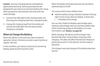 Set Up Your Device 9
Caution: Use only charging devices and batteries
approved by Samsung. Samsung accessories are
designed foryour device to maximize battery life. Using
other accessories may void yourwarranty and may
cause damage.
2.	 Connect the USB cable to the charging head, and
then plug the charging head into a standard outlet.
3.	 Unplug the charging head from the outlet and
remove the USB cable from the device when
charging is complete.
When to Charge the Battery
When the battery is low and only a few minutes of
operation remain, the device sounds a warning tone at
regular intervals.
In this condition, your device conserves its remaining
battery power by dimming the screen.
When the battery level becomes too low, the device
automatically turns off.
For a quick check of your battery level:
►► View the battery charge indicator located in the top
right corner of your device’s display. A solid color
( ) indicates a full charge.
You can also choose to display a percentage value.
Viewing a percentage value can provide a better idea
of the remaining charge on the battery. For more
information, see “Battery” on page 142.
While charging, the device and the charger may
become hot when using wireless charging or fast
charging. This does not affect the device’s lifespan or
performance and is in the device’s normal range of
operation.
The charger may stop charging if the battery becomes
too hot.
 