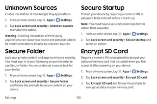 Settings 153
Unknown Sources
Enable installation of non-Google Play applications.
1.	 From a Home screen, tap Apps >  Settings.
2.	 Tap Lock screen and security > Unknown sources
to enable this option.
Warning: Enabling installation of third-party
applications can cause your device and personal data to
be more vulnerable to attacks by unknown sources.
Secure Folder
Lock your private content and apps to enhance security.
You must sign in to your Samsung account in order to
use Secure Folder. You must also set a secure lock for
your device.
1.	 From a Home screen, tap Apps >  Settings.
2.	 Tap Lock screen and security > Secure Folder
and follow the prompts to secure content on your
device.
Secure Startup
Protect your device by requiring a numeric PIN or
password to be entered before it starts up.
Note: You must have a secured screen lock for this
option to be available.
1.	 From a Home screen, tap Apps >  Settings.
2.	 Tap Lock screen and security > Secure startup and
select an option.
Encrypt SD Card
Require a numeric PIN or password to decrypt your
optional memory card (not included) when you first
access it after powering on your device.
1.	 From a Home screen, tap Apps >  Settings.
2.	 Tap Lock screen and security > Encrypt SD card.
3.	 Tap Encrypt SD card and follow the prompts to
encrypt all data on your memory card.
 