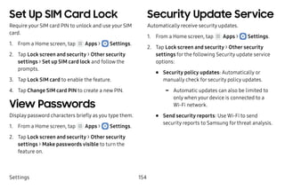 Settings 154
Set Up SIM Card Lock
Require your SIM card PIN to unlock and use your SIM
card.
1.	 From a Home screen, tap Apps >  Settings.
2.	 Tap Lock screen and security > Other security
settings > Set up SIM card lock and follow the
prompts.
3.	 Tap Lock SIM card to enable the feature.
4.	 Tap Change SIM card PIN to create a new PIN.
View Passwords
Display password characters briefly as you type them.
1.	 From a Home screen, tap Apps >  Settings.
2.	 Tap Lock screen and security > Other security
settings > Make passwords visible to turn the
feature on.
Security Update Service
Automatically receive security updates.
1.	 From a Home screen, tap Apps >  Settings.
2.	 Tap Lock screen and security > Other security
settings for the following Security update service
options:
•	 Security policy updates: Automatically or
manually check for security policy updates.
-- Automatic updates can also be limited to
only when your device is connected to a
Wi‑Fi network.
•	 Send security reports: Use Wi-Fi to send
security reports to Samsung for threat analysis.
 