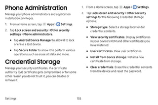 Settings 155
Phone Administration
Manage your phone administrators and application
installation privileges.
1.	 From a Home screen, tap Apps >  Settings.
2.	 Tap Lock screen and security > Other security
settings > Phone administrators.
•	 Tap Android Device Manager to allow it to lock
or erase a lost device.
•	 Tap Secure Folder to allow it to perform various
operations such as erase all data and more.
Credential Storage
Manage your security certificates. If a certificate
authority (CA) certificate gets compromised or for some
other reason you do not trust it, you can disable or
remove it.
1.	 From a Home screen, tap Apps >  Settings.
2.	 Tap Lock screen and security > Other security
settings for the following Credential storage
options:
•	 Storage type: Select a storage location for
credential contents.
•	 View security certificates: Display certificates
in your device’s ROM and other certificates you
have installed.
•	 User certificates: View user certificates.
•	 Install from device storage: Install a new
certificate from storage.
•	 Clear credentials: Erase the credential contents
from the device and reset the password.
 