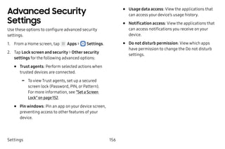Settings 156
Advanced Security
Settings
Use these options to configure advanced security
settings.
1.	 From a Home screen, tap Apps >  Settings.
2.	 Tap Lock screen and security > Other security
settings for the following advanced options:
•	 Trust agents: Perform selected actions when
trusted devices are connected.
-- To view Trust agents, set up a secured
screen lock (Password, PIN, or Pattern).
For more information, see “Set a Screen
Lock” on page 152.
•	 Pin windows: Pin an app on your device screen,
preventing access to other features of your
device.
•	 Usage data access: View the applications that
can access your device’s usage history.
•	 Notification access: View the applications that
can access notifications you receive on your
device.
•	 Do not disturb permission: View which apps
have permission to change the Do not disturb
settings.
 