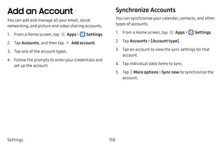 Settings 158
Add an Account
You can add and manage all your email, social
networking, and picture and video sharing accounts.
1.	 From a Home screen, tap Apps >  Settings.
2.	 Tap Accounts, and then tap  Add account.
3.	 Tap one of the account types.
4.	 Follow the prompts to enteryour credentials and
set up the account.
Synchronize Accounts
You can synchronize your calendar, contacts, and other
types of accounts.
1.	 From a Home screen, tap Apps >  Settings.
2.	 Tap Accounts > [Account type].
3.	 Tap an account to view the sync settings for that
account.
4.	 Tap individual data items to sync.
5.	 Tap  More options > Sync now to synchronize the
account.
 