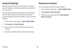Settings 159
Account Settings
Each account has its own set of settings. In addition,
you can configure common settings for all accounts of
the same type.
Account settings and available features vary between
account types and service providers. Contact your
service provider for more information on your account’s
settings.
1.	 From a Home screen, tap Apps >  Settings.
2.	 Tap Accounts > [Account type].
3.	 Tap an account to configure that account’s sync
settings.
4.	 Tap other available options for the account type.
Remove an Account
You can remove accounts from your device.
1.	 From a Home screen, tap Apps >  Settings.
2.	 Tap Accounts > [Account type].
3.	 Tap the account and then tap  More options >
Remove account.
 